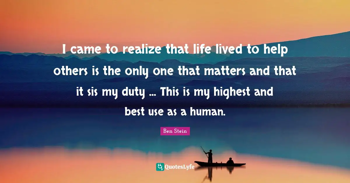 I came to realize that life lived to help others is the only one that matters and that it sis my duty ... This is my highest and best use as a human.