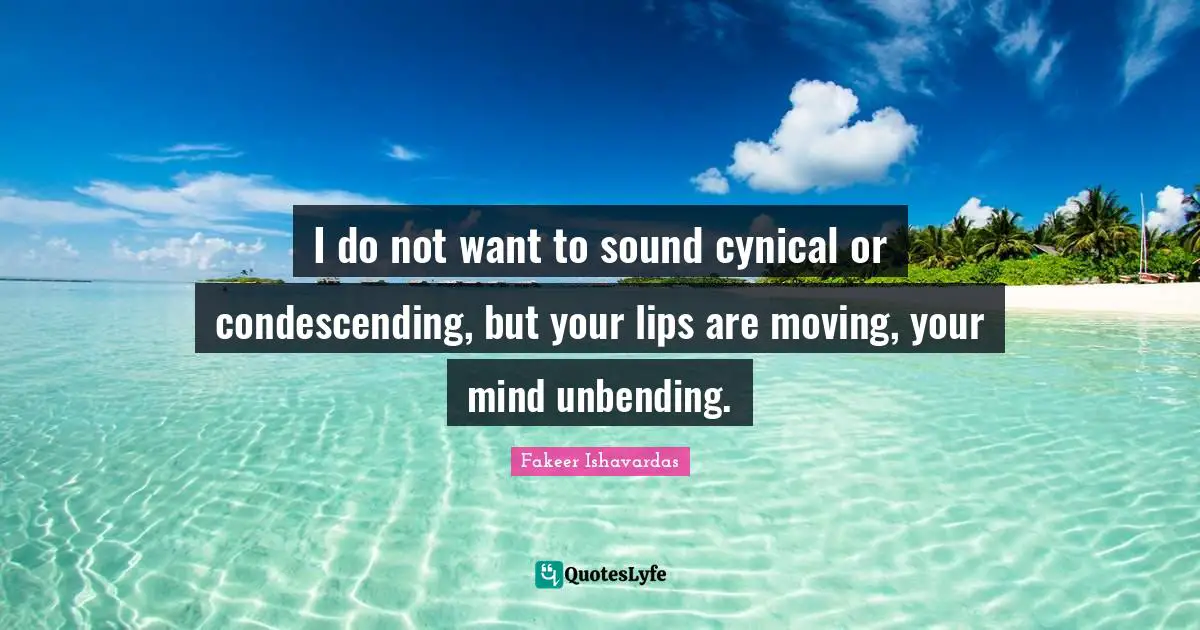 I do not want to sound cynical or condescending, but your lips are moving, your mind unbending.