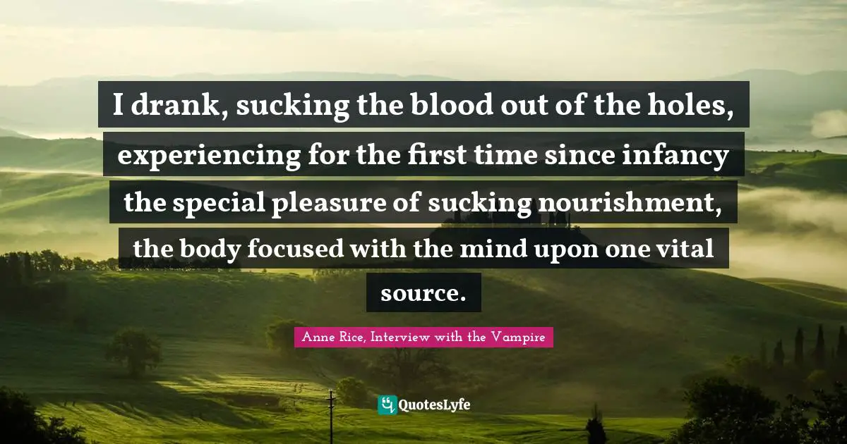 Anne Rice, Interview With The Vampire Quotes: "I drank, sucking the blood out of the holes, experiencing for the first time since infancy the special pleasure of sucking nourishment, the body focused with the mind upon one vital source."