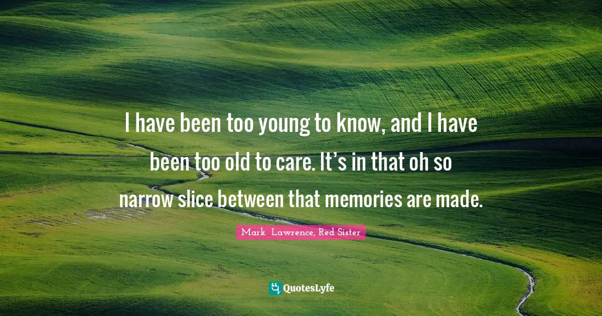 I have been too young to know, and I have been too old to care. It’s in that oh so narrow slice between that memories are made.