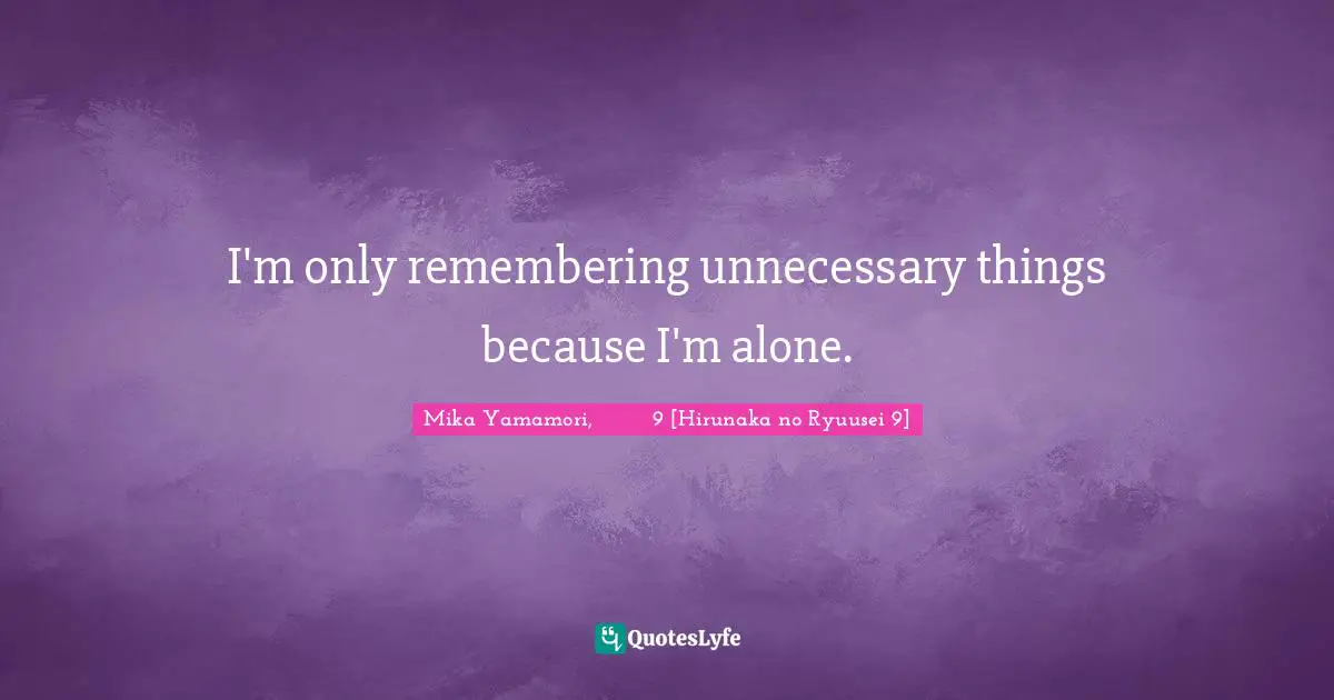 I'm only remembering unnecessary things because I'm alone.