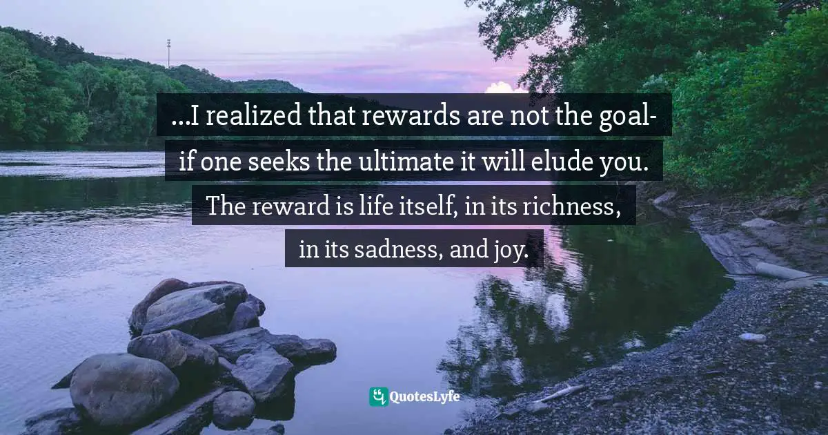 ...I realized that rewards are not the goal- if one seeks the ultimate it will elude you. The reward is life itself, in its richness, in its sadness, and joy.