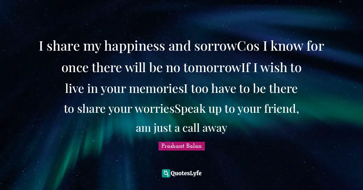 I share my happiness and sorrowCos I know for once there will be no tomorrowIf I wish to live in your memoriesI too have to be there to share your worriesSpeak up to your friend, am just a call away