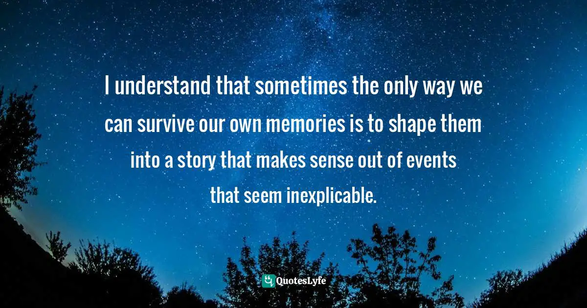 I understand that sometimes the only way we can survive our own memories is to shape them into a story that makes sense out of events that seem inexplicable.