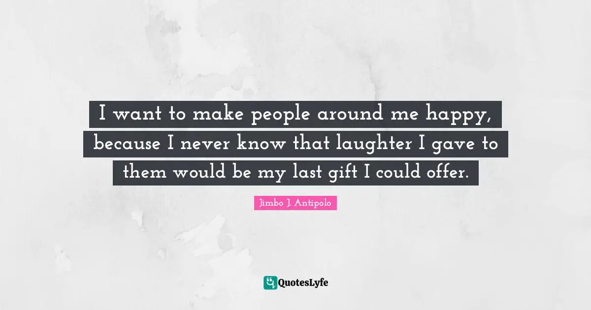I want to make people around me happy, because I never know that laughter I gave to them would be my last gift I could offer.