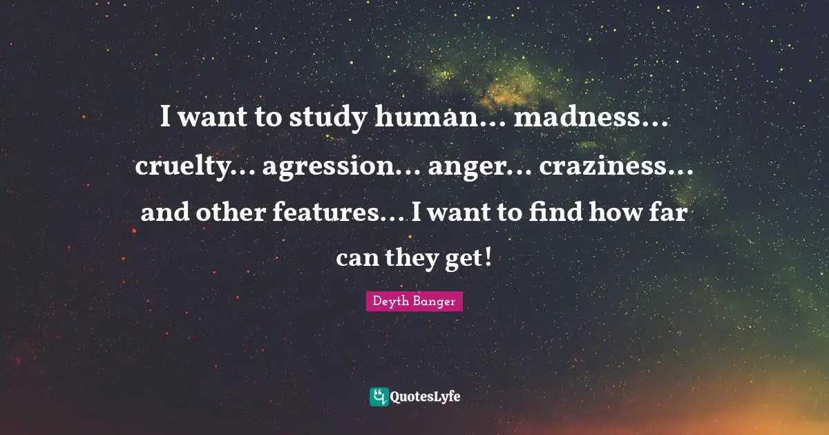 I want to study human... madness... cruelty... agression... anger... craziness... and other features... I want to find how far can they get!