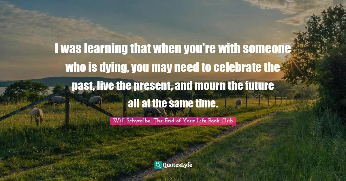 I was learning that when you're with someone who is dying, you may need to celebrate the past, live the present, and mourn the future all at the same time.