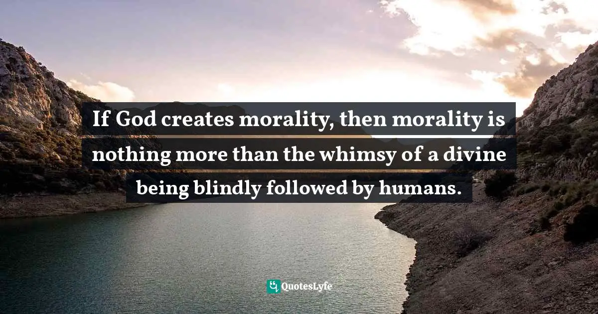 If God creates morality, then morality is nothing more than the whimsy of a divine being blindly followed by humans.
