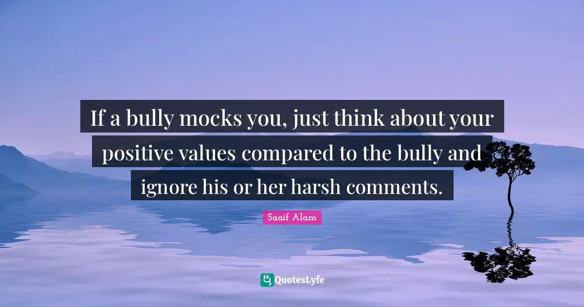 If a bully mocks you, just think about your positive values compared to the bully and ignore his or her harsh comments.