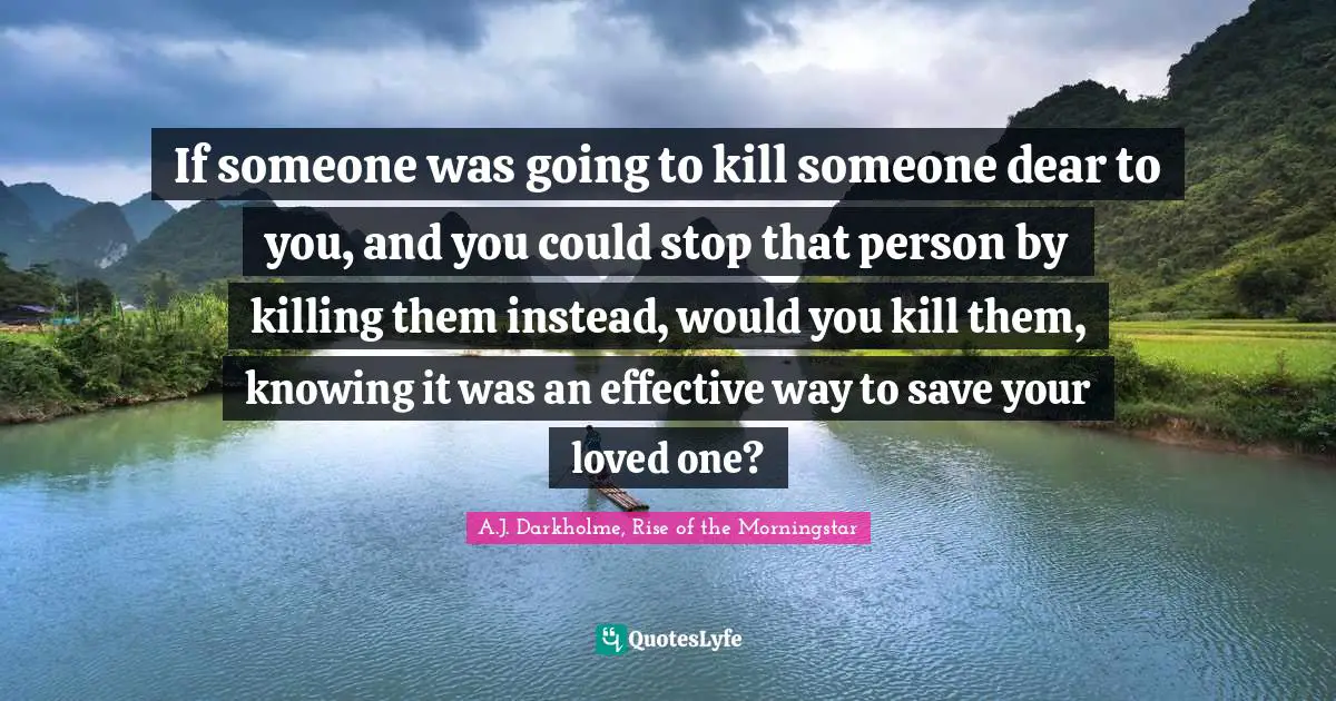 If someone was going to kill someone dear to you, and you could stop that person by killing them instead, would you kill them, knowing it was an effective way to save your loved one?