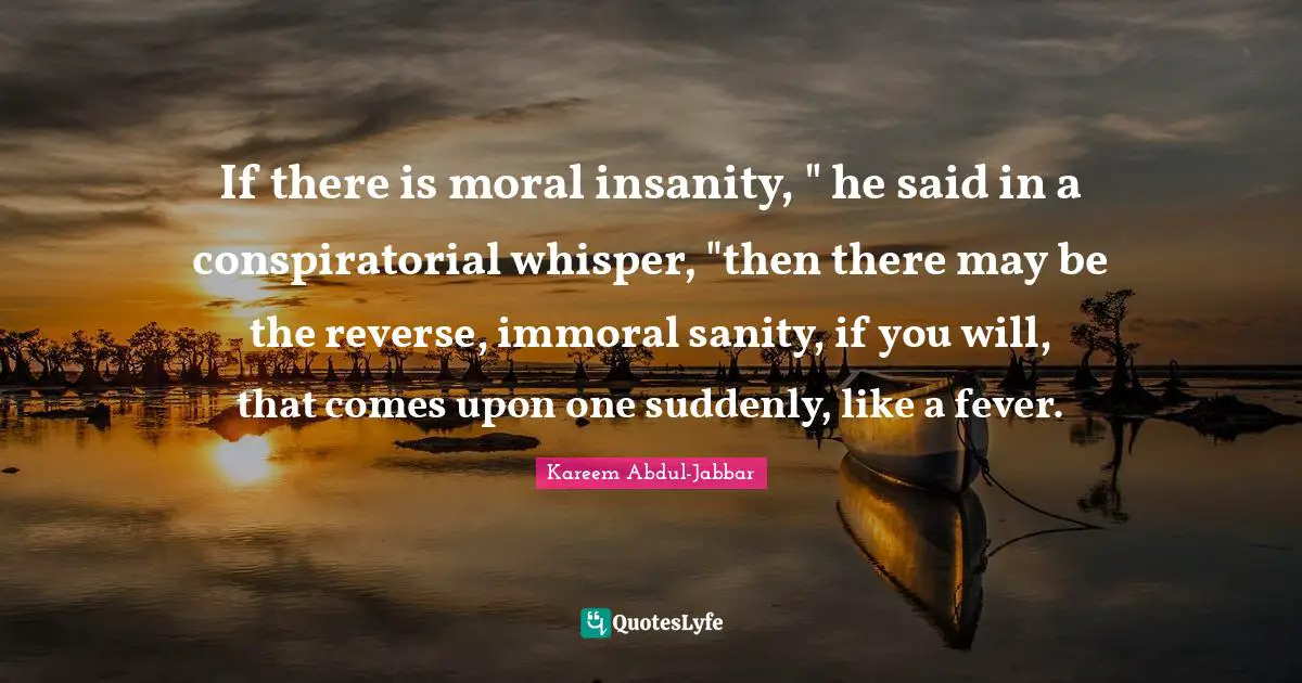 If there is moral insanity, " he said in a conspiratorial whisper, "then there may be the reverse, immoral sanity, if you will, that comes upon one suddenly, like a fever.