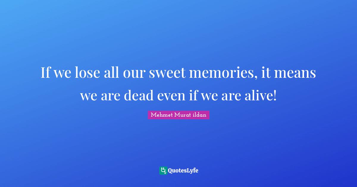 If we lose all our sweet memories, it means we are dead even if we are alive!