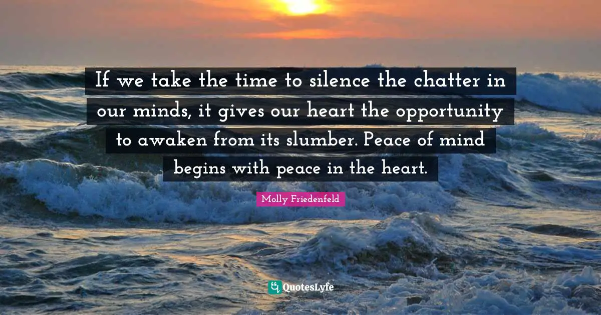 If we take the time to silence the chatter in our minds, it gives our heart the opportunity to awaken from its slumber. Peace of mind begins with peace in the heart.
