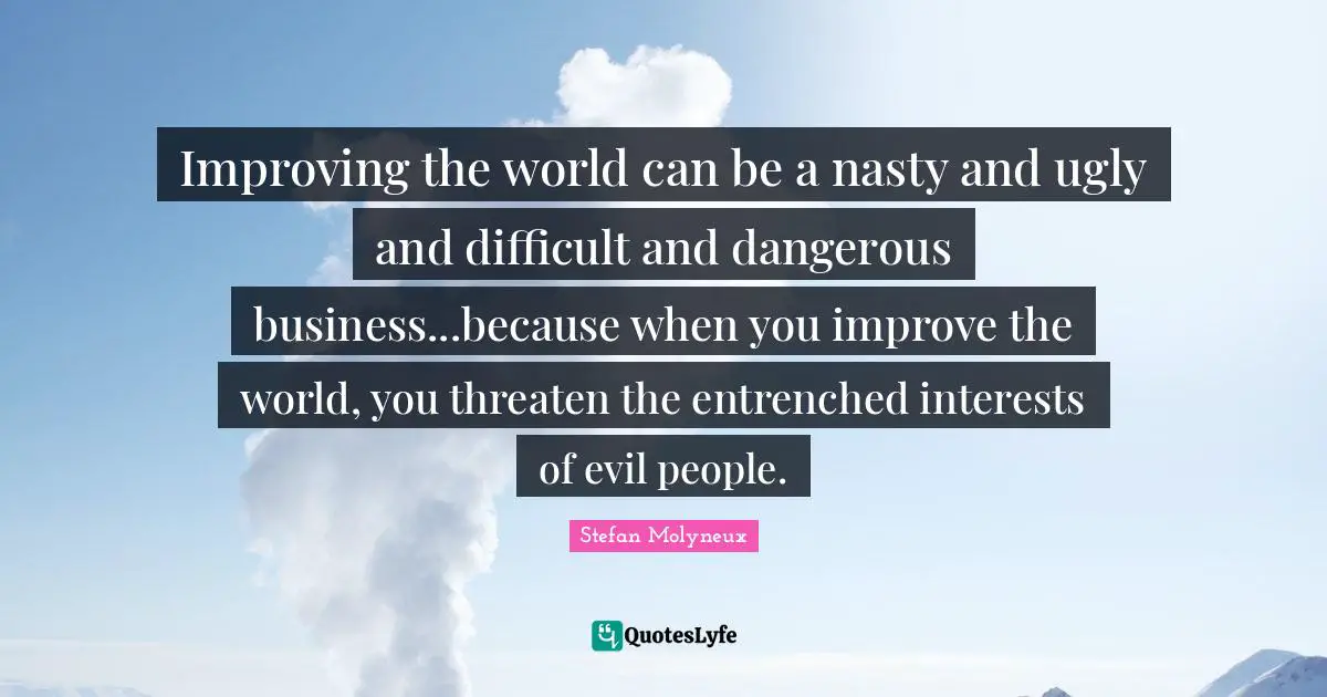 Improving the world can be a nasty and ugly and difficult and dangerous business...because when you improve the world, you threaten the entrenched interests of evil people.