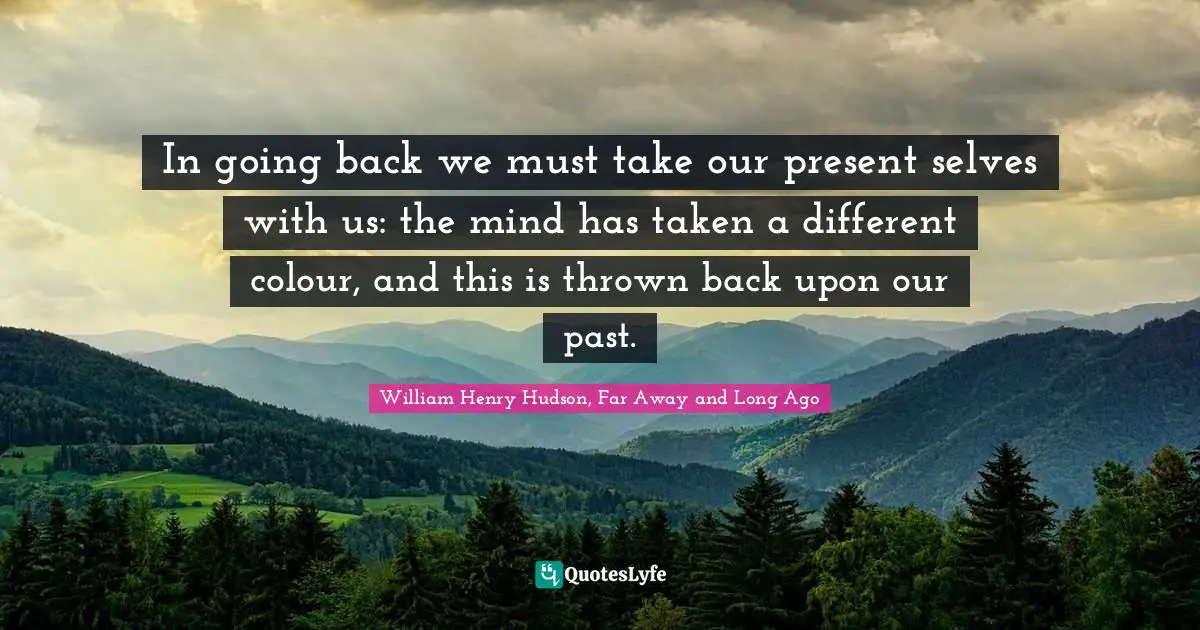 In going back we must take our present selves with us: the mind has taken a different colour, and this is thrown back upon our past.
