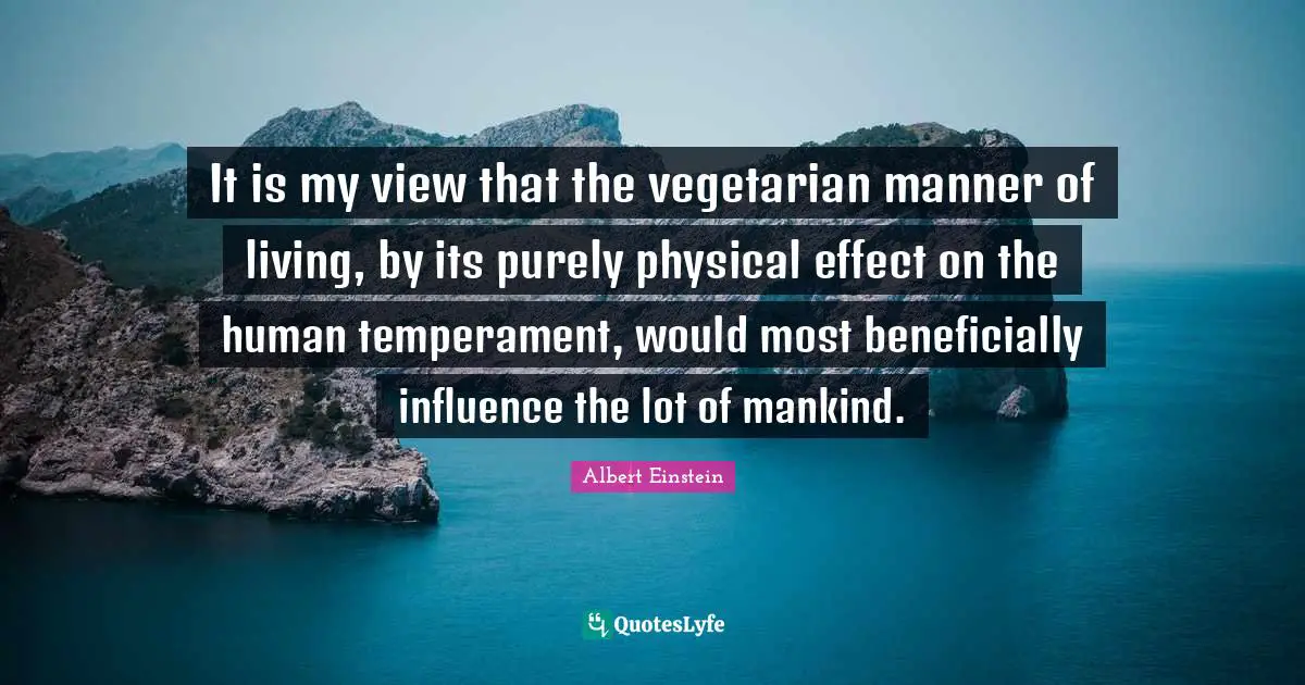 It is my view that the vegetarian manner of living, by its purely physical effect on the human temperament, would most beneficially influence the lot of mankind.