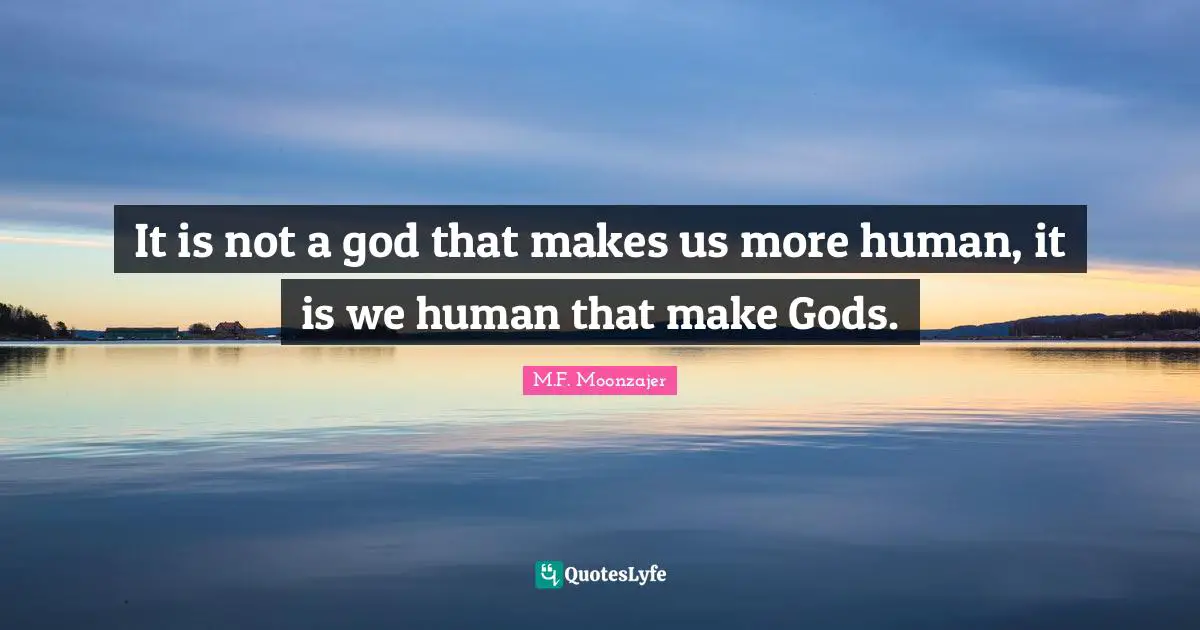 It is not a god that makes us more human, it is we human that make Gods.