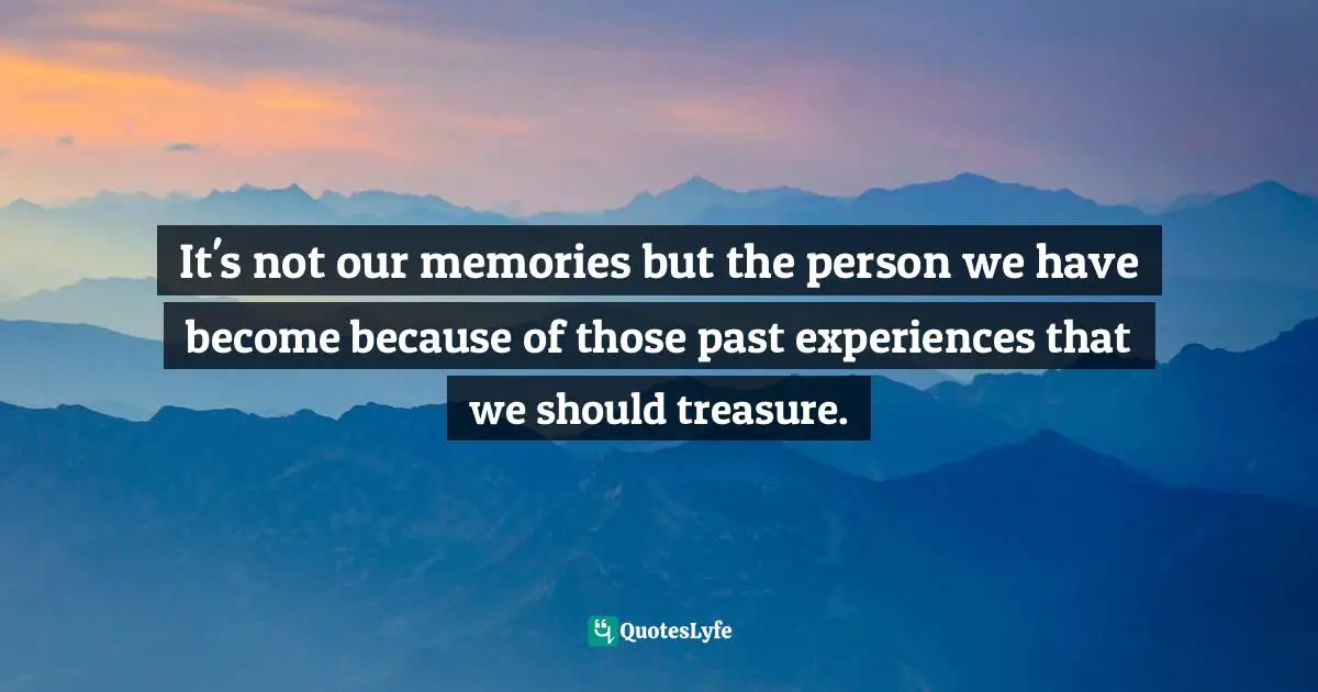 It's not our memories but the person we have become because of those past experiences that we should treasure.