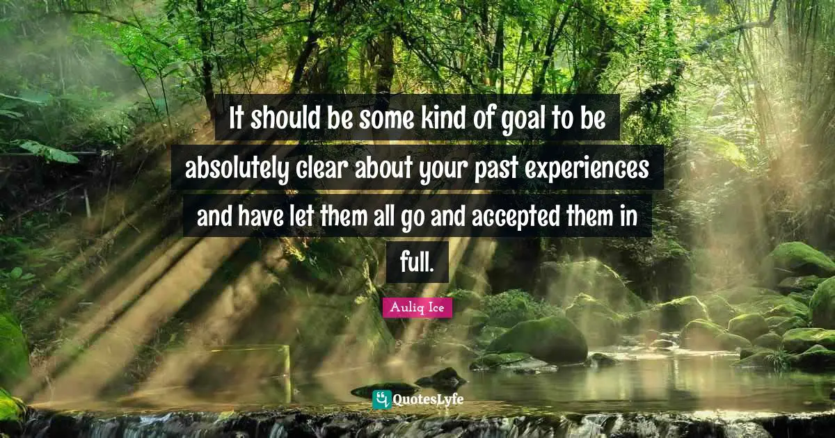 It should be some kind of goal to be absolutely clear about your past experiences and have let them all go and accepted them in full.
