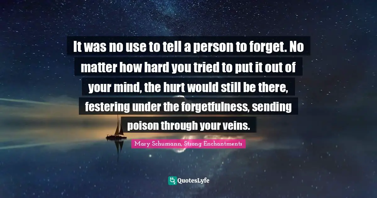It was no use to tell a person to forget. No matter how hard you tried to put it out of your mind, the hurt would still be there, festering under the forgetfulness, sending poison through your veins.