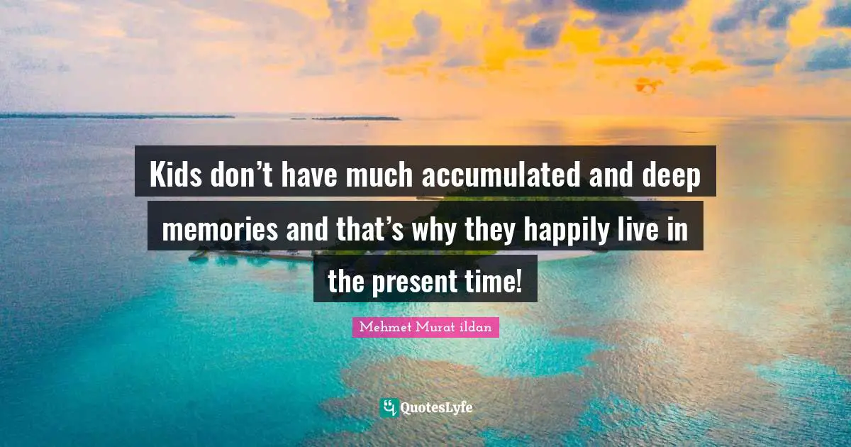 Kids don’t have much accumulated and deep memories and that’s why they happily live in the present time!