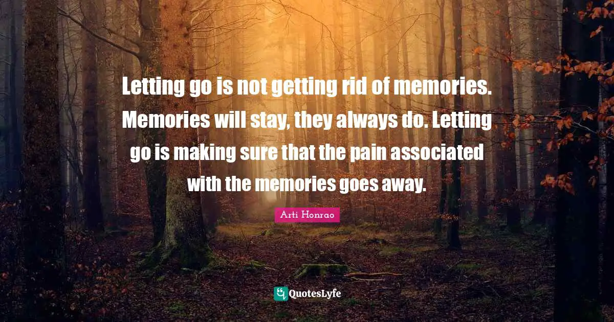 Letting go is not getting rid of memories. Memories will stay, they always do. Letting go is making sure that the pain associated with the memories goes away.