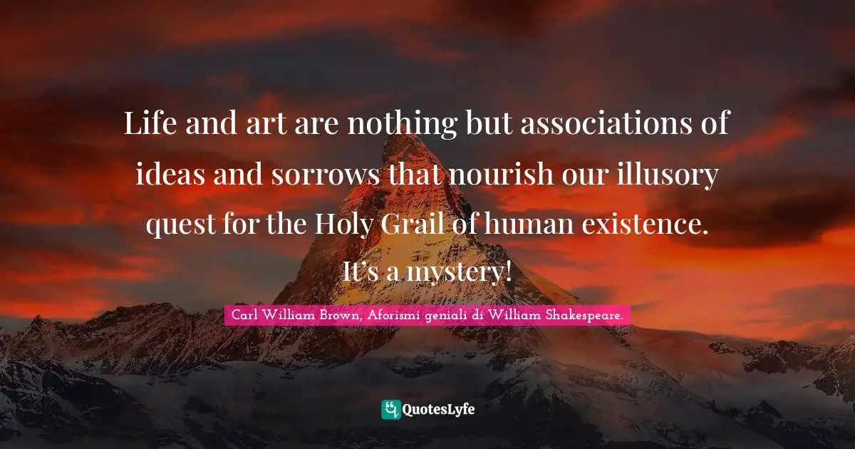 Life and art are nothing but associations of ideas and sorrows that nourish our illusory quest for the Holy Grail of human existence. It’s a mystery!