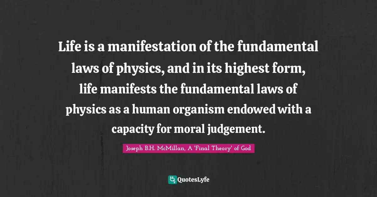 Life is a manifestation of the fundamental laws of physics, and in its highest form, life manifests the fundamental laws of physics as a human organism endowed with a capacity for moral judgement.
