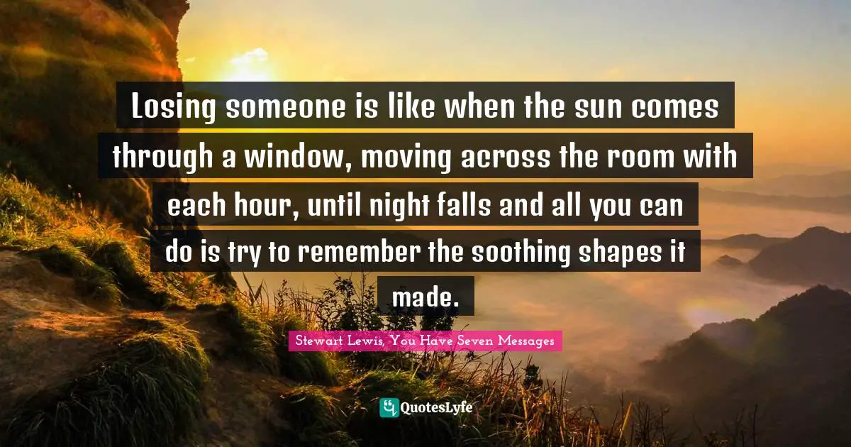 Losing someone is like when the sun comes through a window, moving across the room with each hour, until night falls and all you can do is try to remember the soothing shapes it made.