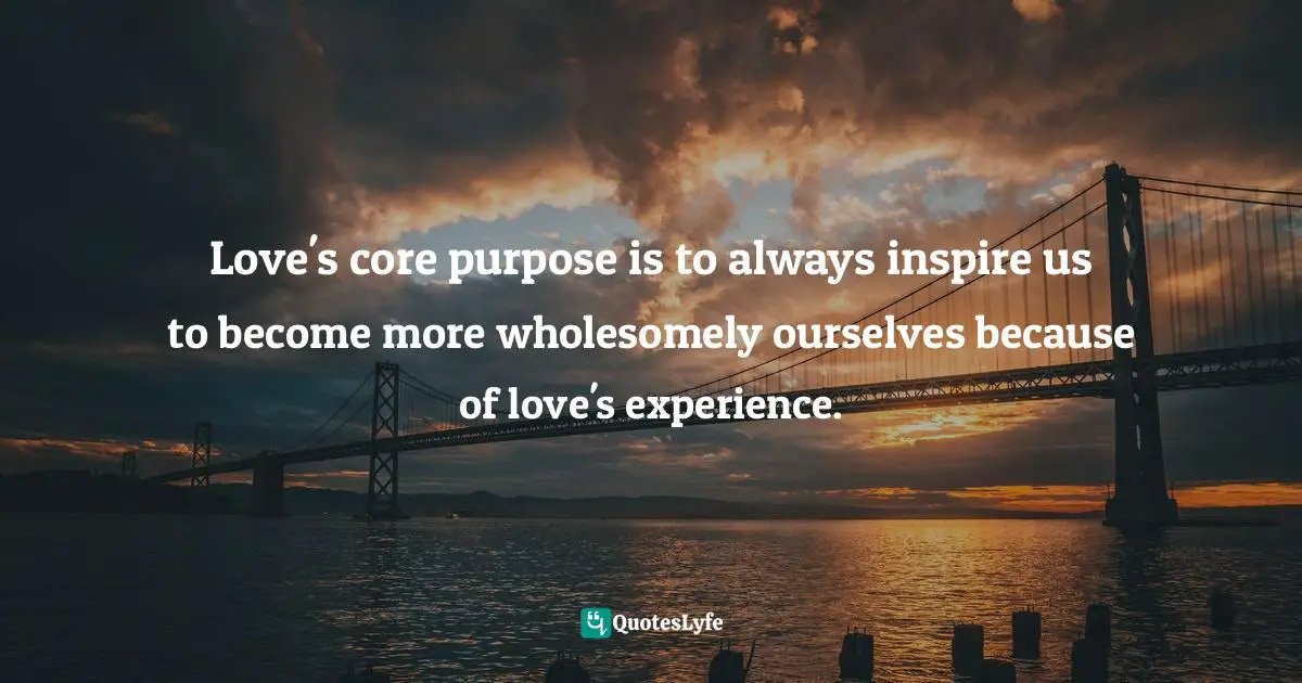 Love's core purpose is to always inspire us to become more wholesomely ourselves because of love's experience.