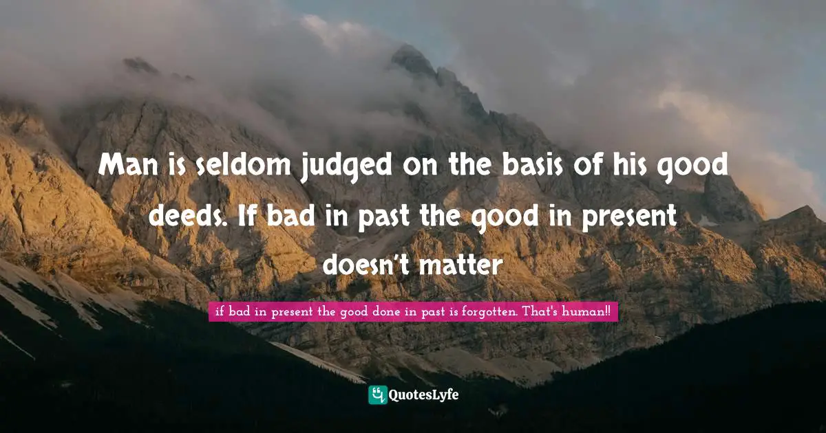 Man is seldom judged on the basis of his good deeds. If bad in past the good in present doesn’t matter