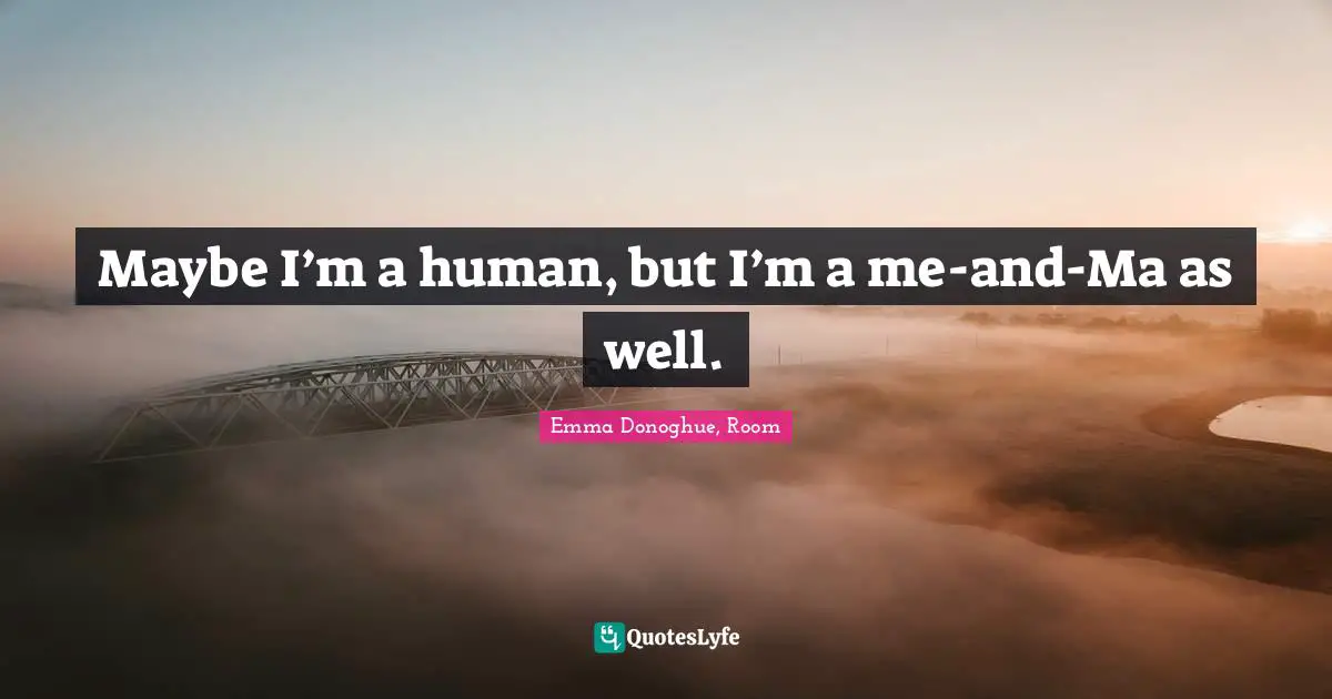 Maybe I’m a human, but I’m a me-and-Ma as well.