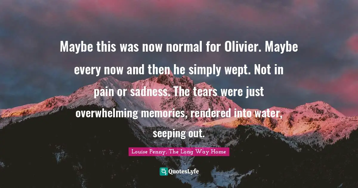 Louise Penny Quotes: "Maybe this was now normal for Olivier. Maybe every now and then he simply wept. Not in pain or sadness. The tears were just overwhelming memories, rendered into water, seeping out."