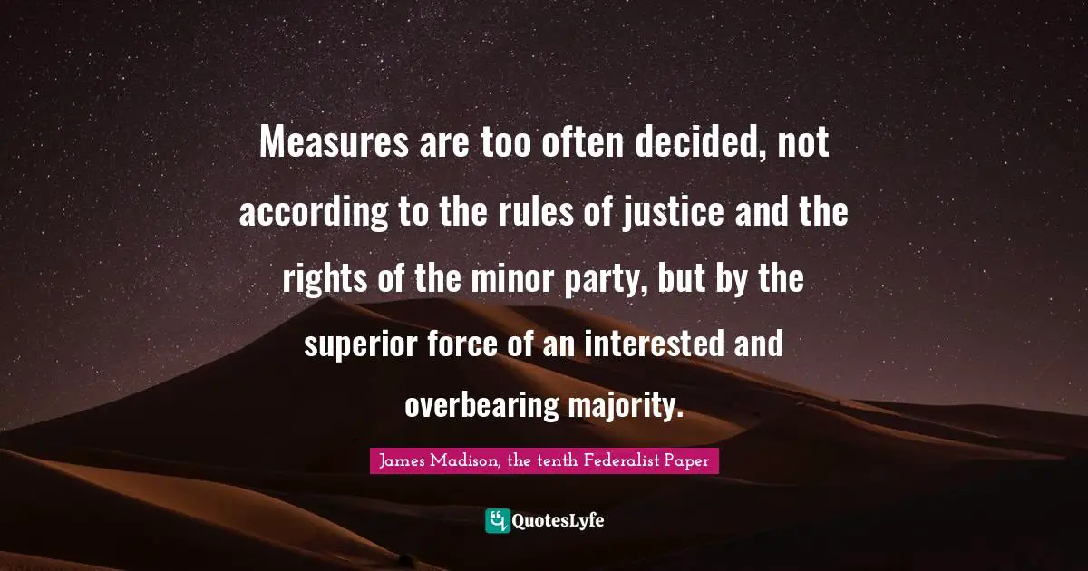 Measures are too often decided, not accord­ing to the rules of justice and the rights of the minor party, but by the superior force of an interested and overbearing majority.