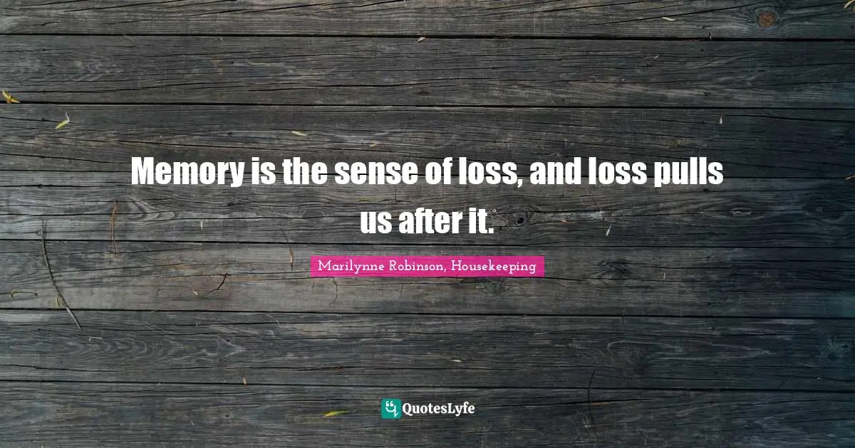 Memory is the sense of loss, and loss pulls us after it.