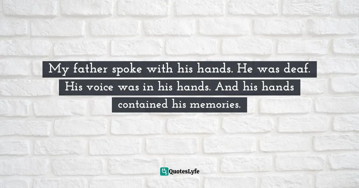 My father spoke with his hands. He was deaf. His voice was in his hands. And his hands contained his memories.