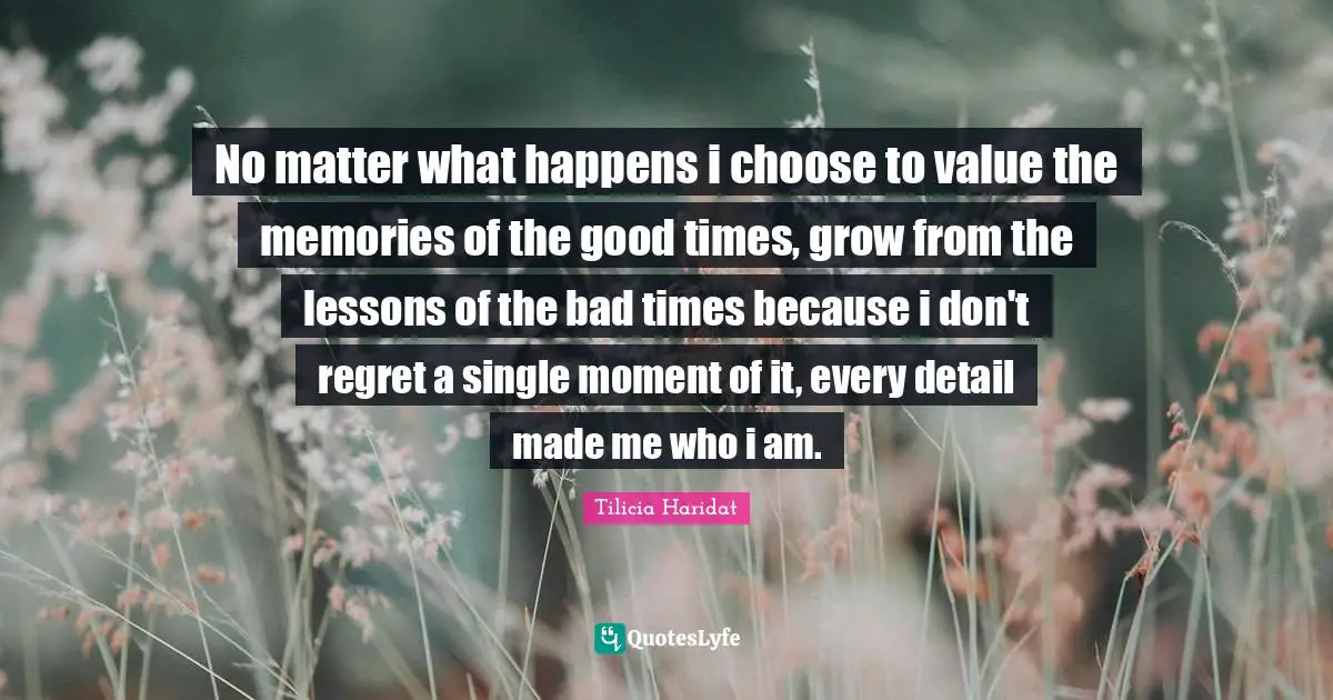 No matter what happens i choose to value the memories of the good times, grow from the lessons of the bad times because i don't regret a single moment of it, every detail made me who i am.