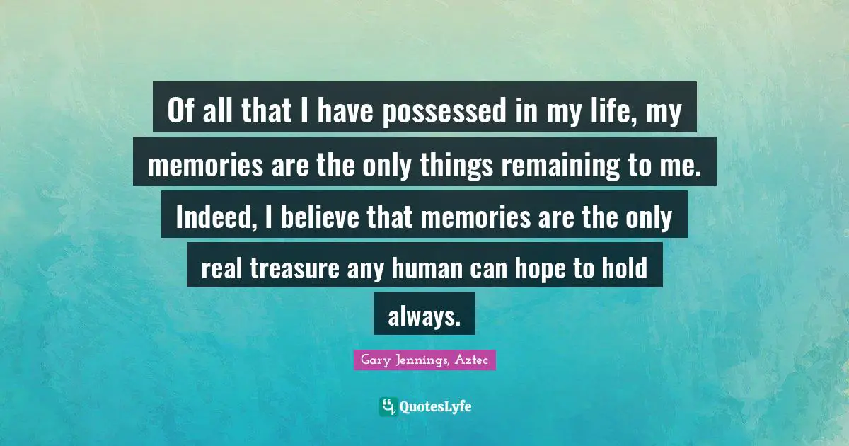 Of all that I have possessed in my life, my memories are the only things remaining to me. Indeed, I believe that memories are the only real treasure any human can hope to hold always.