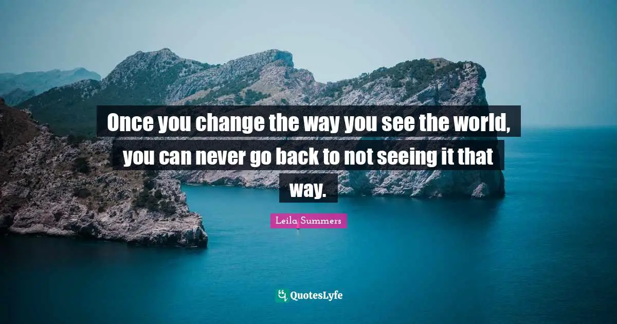 Once you change the way you see the world, you can never go back to not seeing it that way.