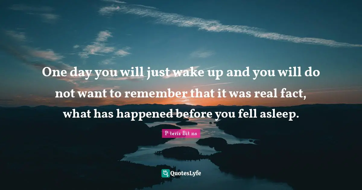 One day you will just wake up and you will do not want to remember that it was real fact, what has happened before you fell asleep.