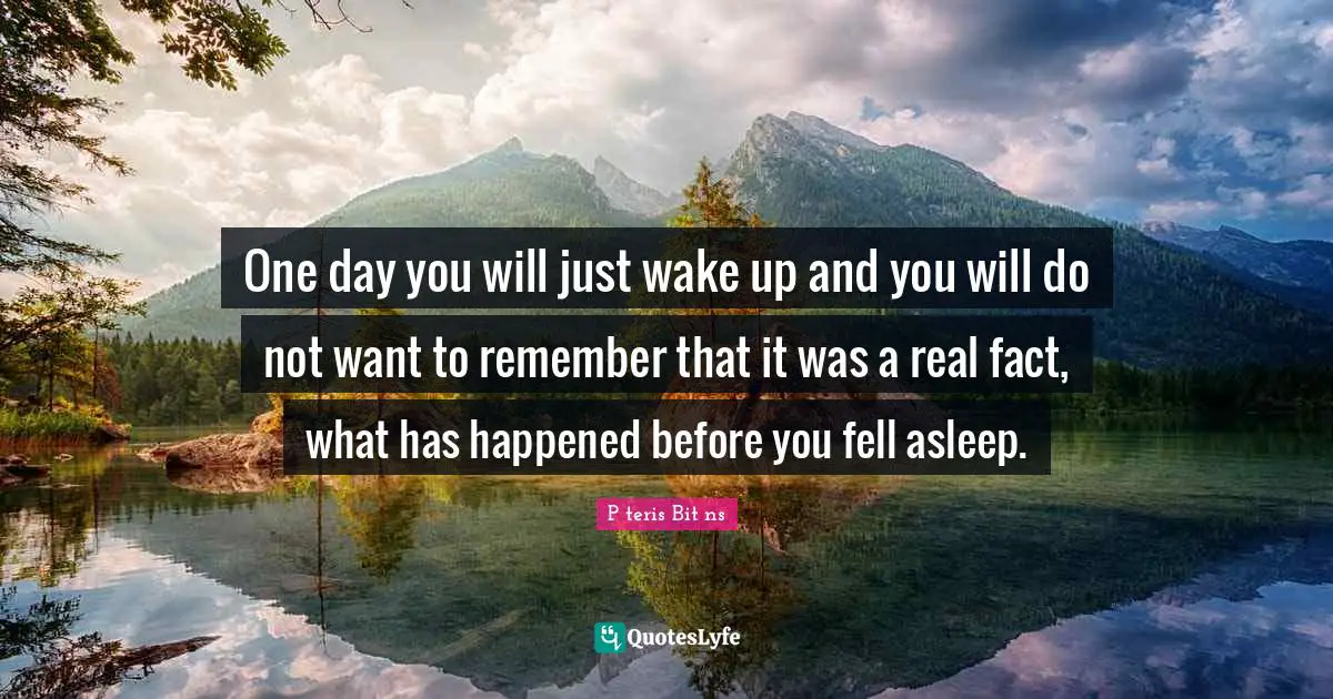 One day you will just wake up and you will do not want to remember that it was a real fact, what has happened before you fell asleep.