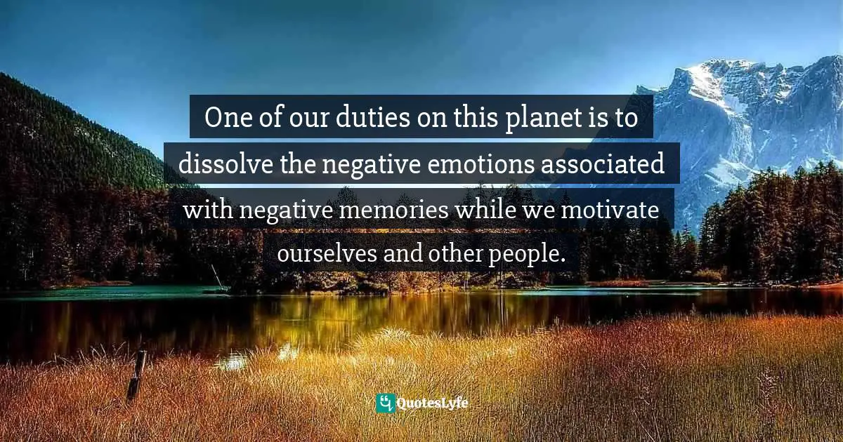 One of our duties on this planet is to dissolve the negative emotions associated with negative memories while we motivate ourselves and other people.