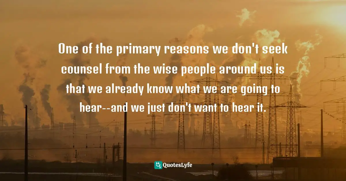 One of the primary reasons we don't seek counsel from the wise people around us is that we already know what we are going to hear--and we just don't want to hear it.