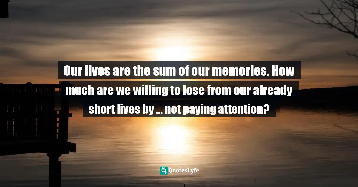 Pay Attention Quotes: "Our lives are the sum of our memories. How much are we willing to lose from our already short lives by … not paying attention?"