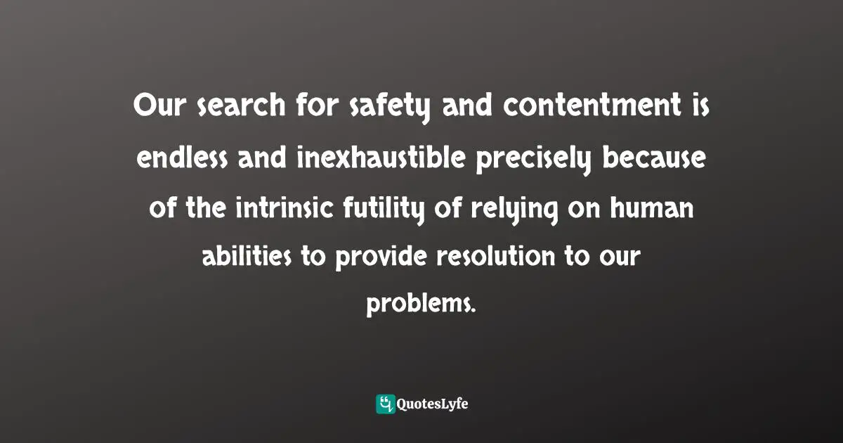 Our search for safety and contentment is endless and inexhaustible precisely because of the intrinsic futility of relying on human abilities to provide resolution to our problems.