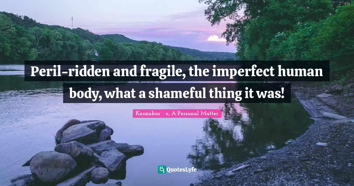 Peril-ridden and fragile, the imperfect human body, what a shameful thing it was!