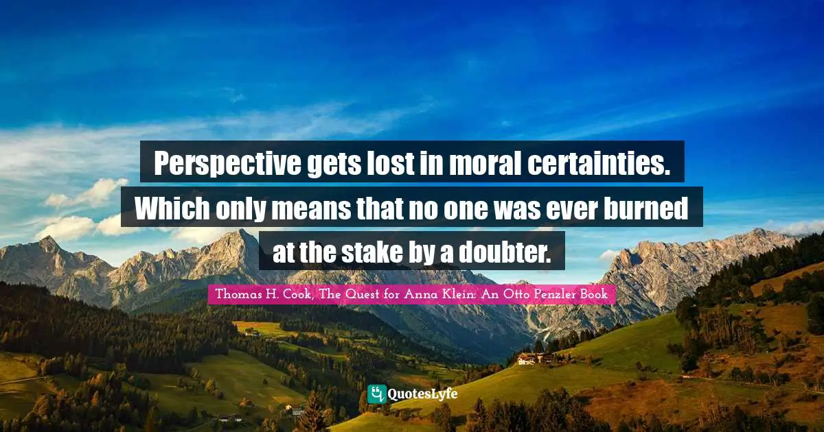 Perspective gets lost in moral certainties. Which only means that no one was ever burned at the stake by a doubter.