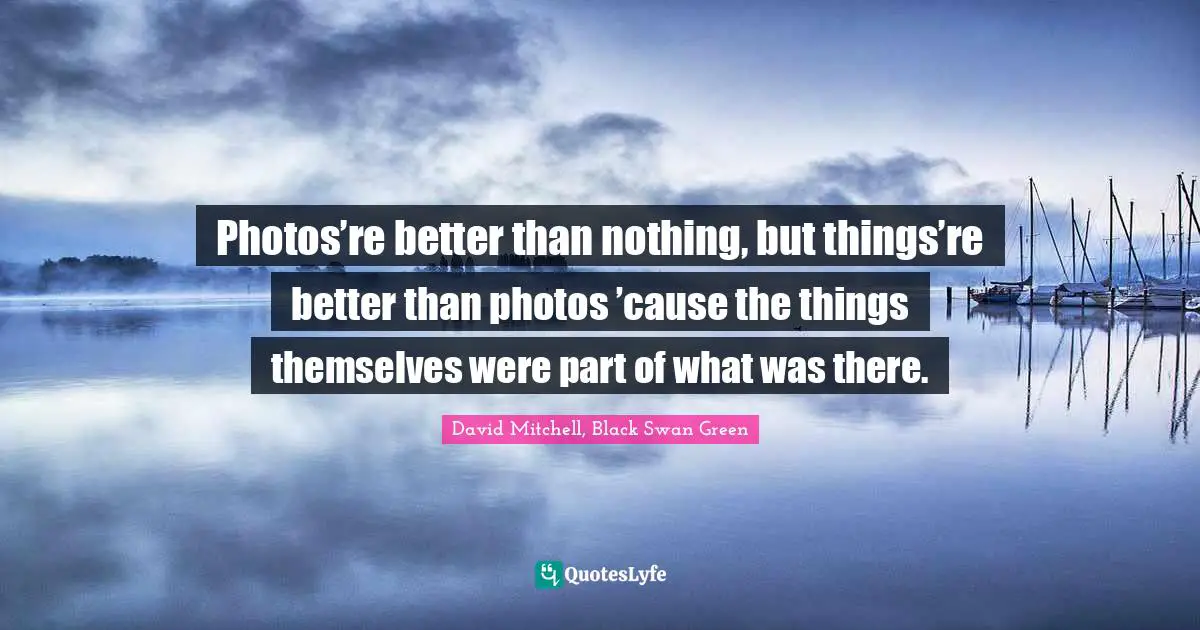 Photos’re better than nothing, but things’re better than photos ’cause the things themselves were part of what was there.