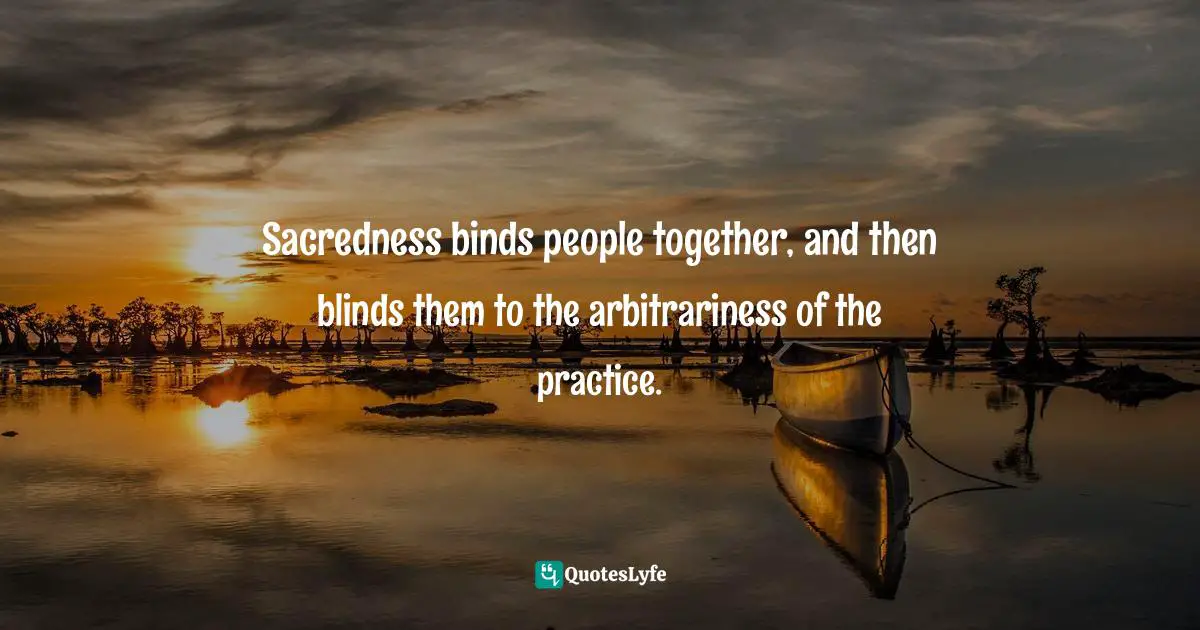 Sacredness binds people together, and then blinds them to the arbitrariness of the practice.