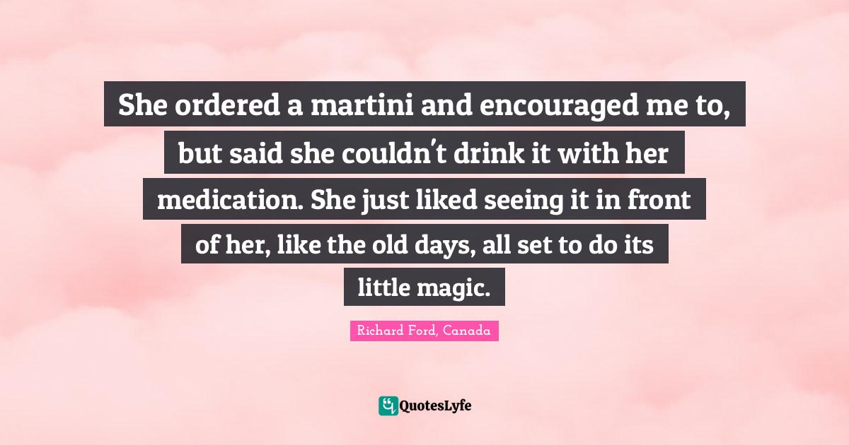 She ordered a martini and encouraged me to, but said she couldn't drink it with her medication. She just liked seeing it in front of her, like the old days, all set to do its little magic.